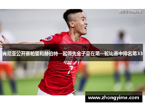 肯尼亚公开赛帕里和赫伯特一起领先金子豪在第一轮比赛中排名第33